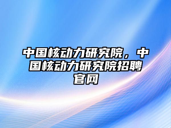 中國核動力研究院，中國核動力研究院招聘官網